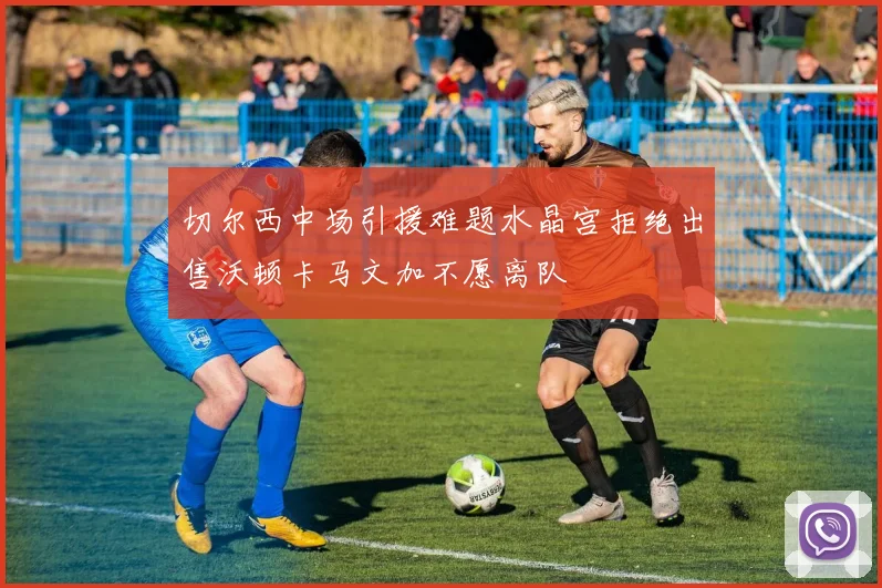 切尔西中场引援难题水晶宫拒绝出售沃顿卡马文加不愿离队