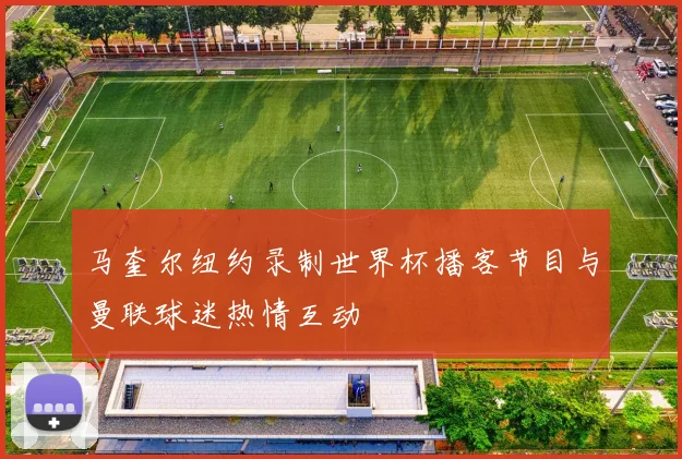 马奎尔纽约录制世界杯播客节目与曼联球迷热情互动
