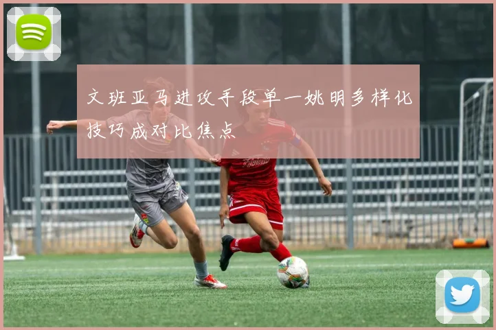 文班亚马进攻手段单一姚明多样化技巧成对比焦点