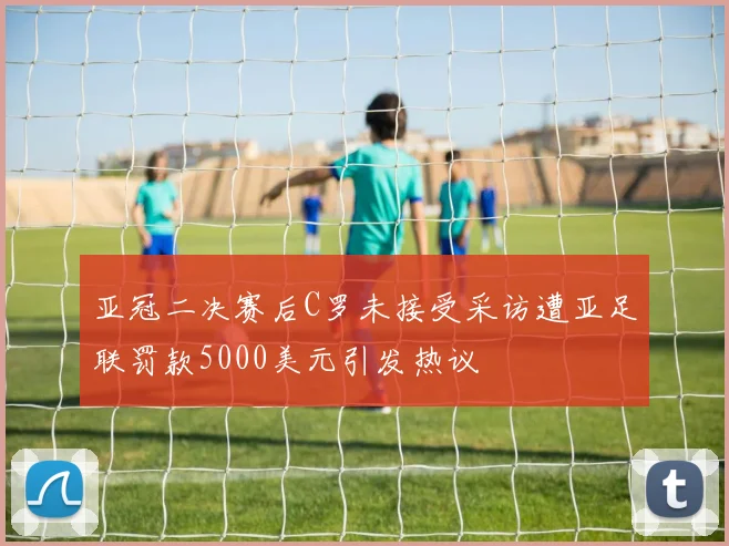 亚冠二决赛后C罗未接受采访遭亚足联罚款5000美元引发热议