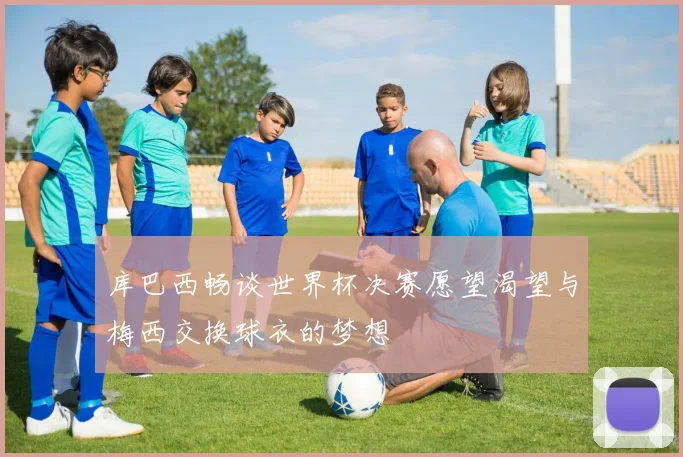 库巴西畅谈世界杯决赛愿望渴望与梅西交换球衣的梦想