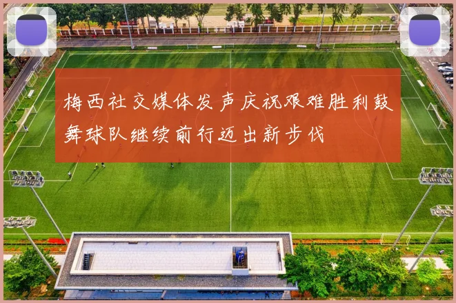 梅西社交媒体发声庆祝艰难胜利鼓舞球队继续前行迈出新步伐
