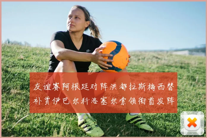 友谊赛阿根廷对阵洪都拉斯梅西替补贾伊巴尔科洛塞尔索领衔首发阵容