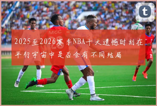 2025至2026赛季NBA十大遗憾时刻在平行宇宙中是否会有不同结局