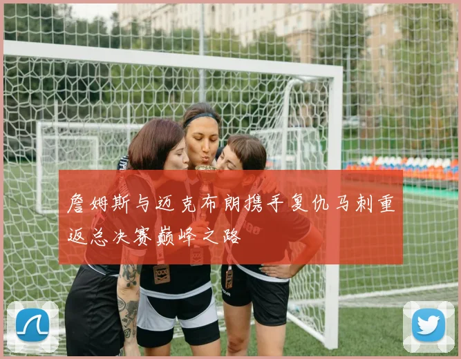 詹姆斯与迈克布朗携手复仇马刺重返总决赛巅峰之路