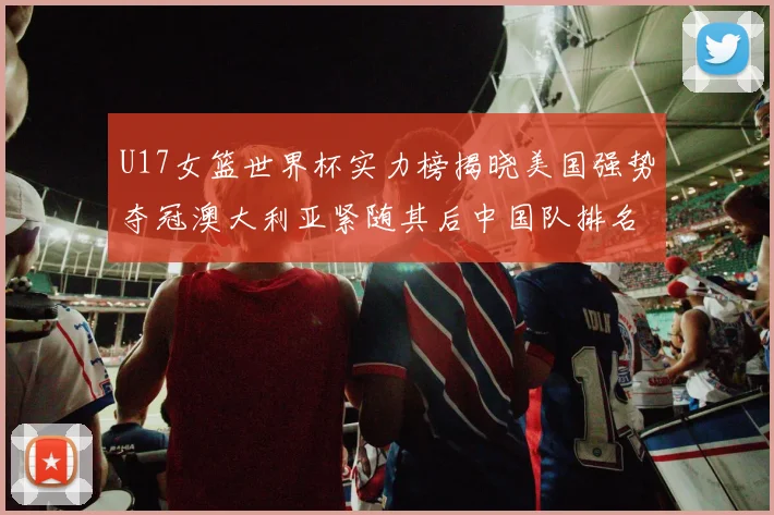 U17女篮世界杯实力榜揭晓美国强势夺冠澳大利亚紧随其后中国队排名第十