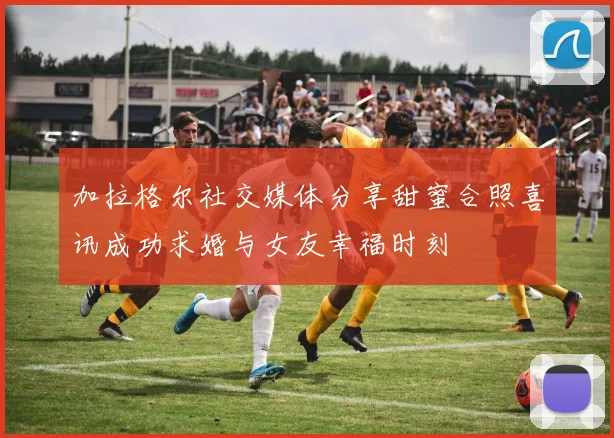 加拉格尔社交媒体分享甜蜜合照喜讯成功求婚与女友幸福时刻