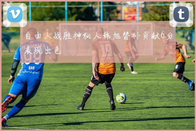 自由人战胜神秘人韩旭替补贡献6分表现出色